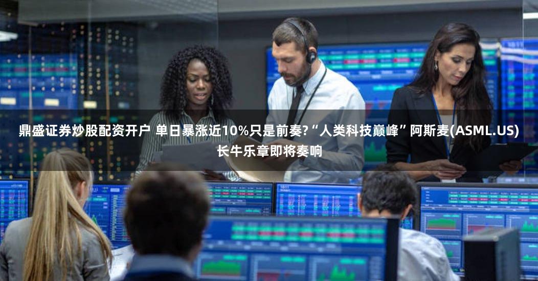 鼎盛证券炒股配资开户 单日暴涨近10%只是前奏?“人类科技巅峰”阿斯麦(ASML.US)长牛乐章即将奏响