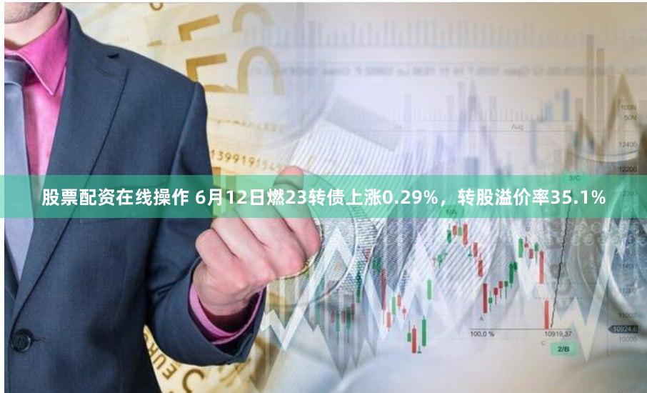 股票配资在线操作 6月12日燃23转债上涨0.29%，转股溢价率35.1%