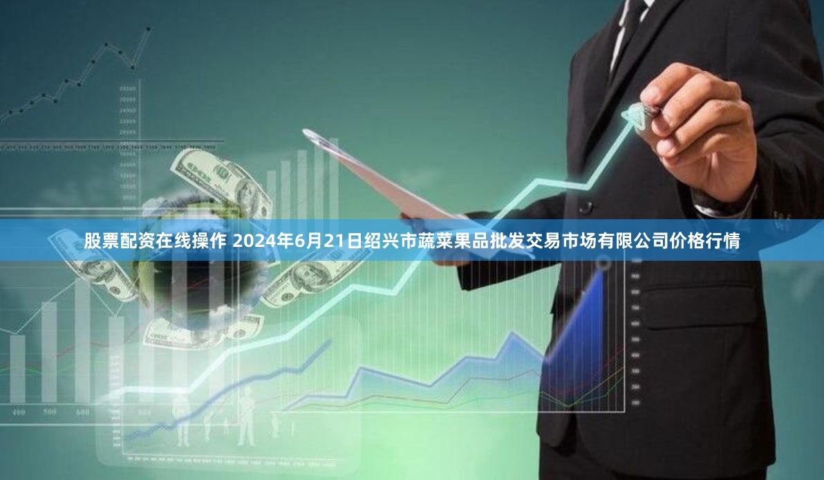 股票配资在线操作 2024年6月21日绍兴市蔬菜果品批发交易市场有限公司价格行情