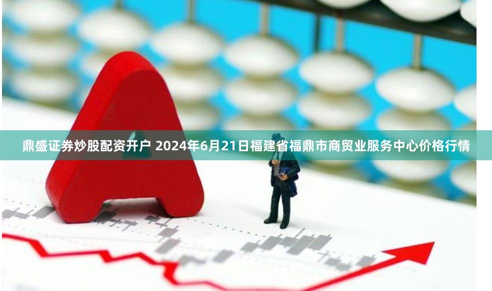 鼎盛证券炒股配资开户 2024年6月21日福建省福鼎市商贸业服务中心价格行情