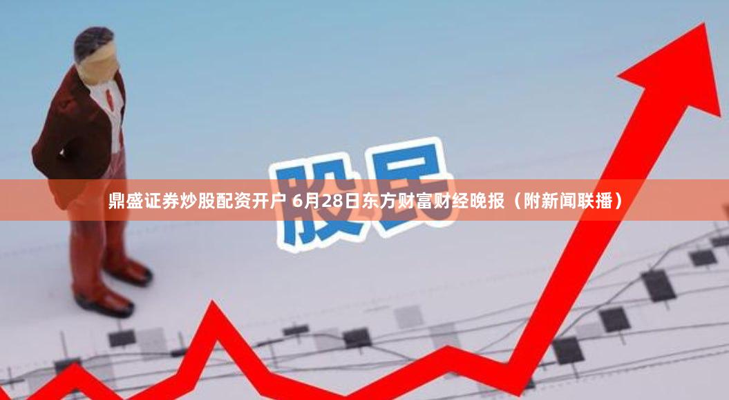 鼎盛证券炒股配资开户 6月28日东方财富财经晚报（附新闻联播）