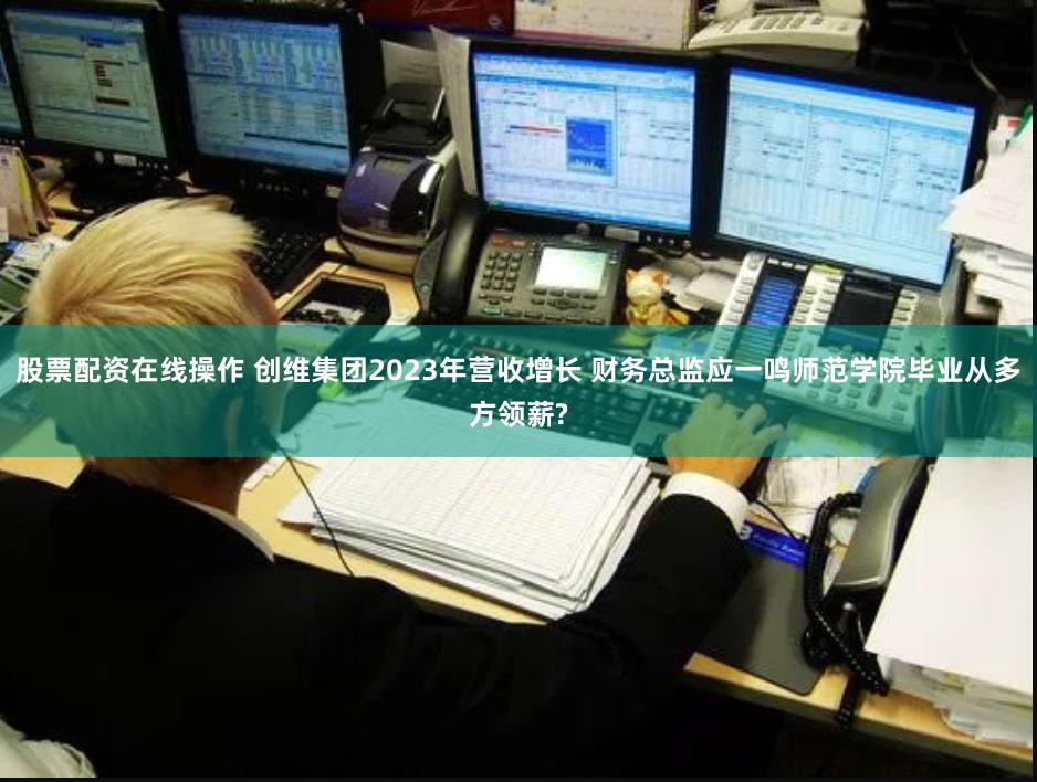 股票配资在线操作 创维集团2023年营收增长 财务总监应一鸣师范学院毕业从多方领薪?