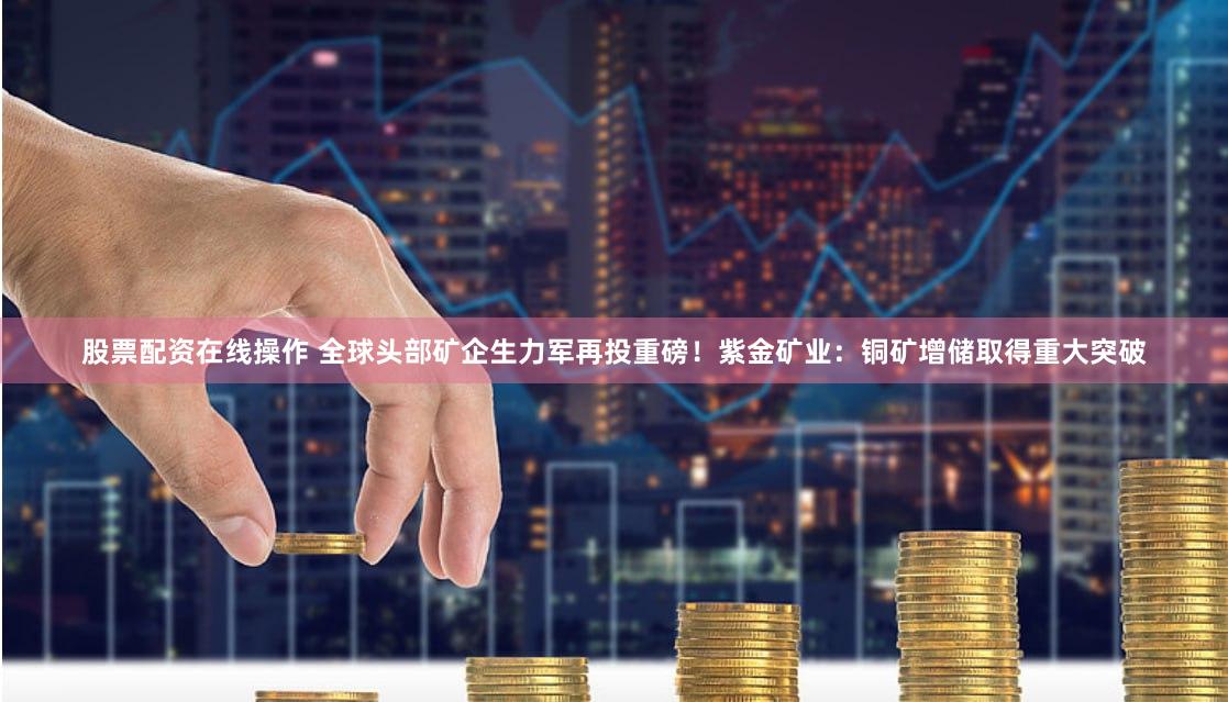 股票配资在线操作 全球头部矿企生力军再投重磅！紫金矿业：铜矿增储取得重大突破