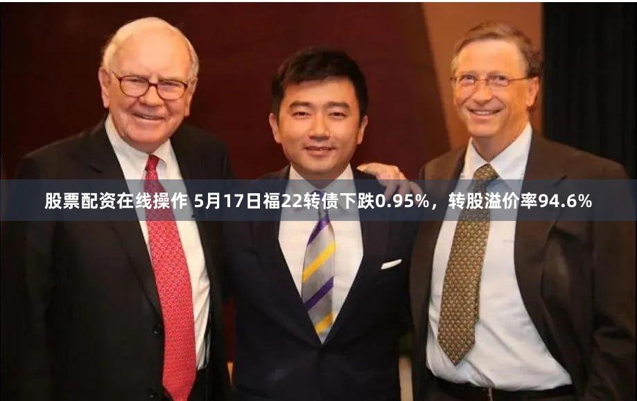 股票配资在线操作 5月17日福22转债下跌0.95%，转股溢价率94.6%