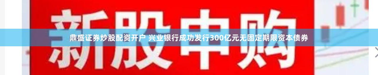 鼎盛证券炒股配资开户 兴业银行成功发行300亿元无固定期限资本债券