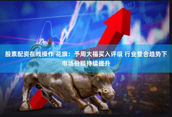 股票配资在线操作 花旗：予周大福买入评级 行业整合趋势下市场份额持续提升