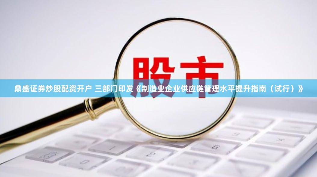 鼎盛证券炒股配资开户 三部门印发《制造业企业供应链管理水平提升指南（试行）》