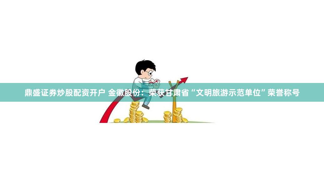 鼎盛证券炒股配资开户 金徽股份：荣获甘肃省“文明旅游示范单位”荣誉称号