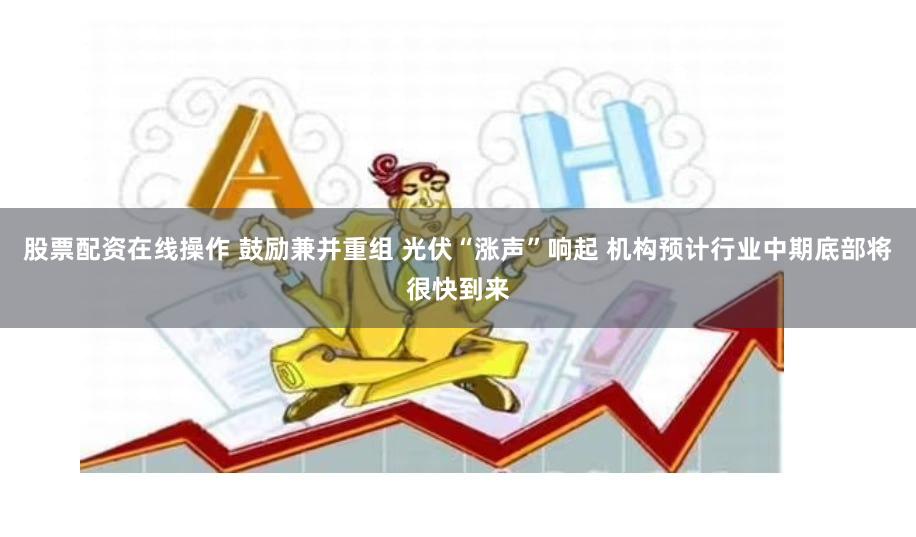 股票配资在线操作 鼓励兼并重组 光伏“涨声”响起 机构预计行业中期底部将很快到来