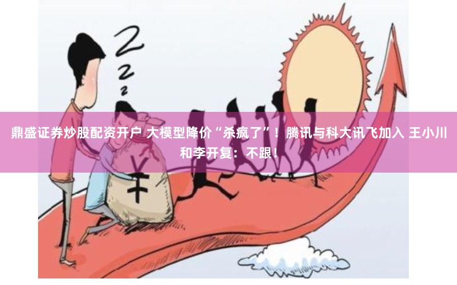 鼎盛证券炒股配资开户 大模型降价“杀疯了”！腾讯与科大讯飞加入 王小川和李开复：不跟！