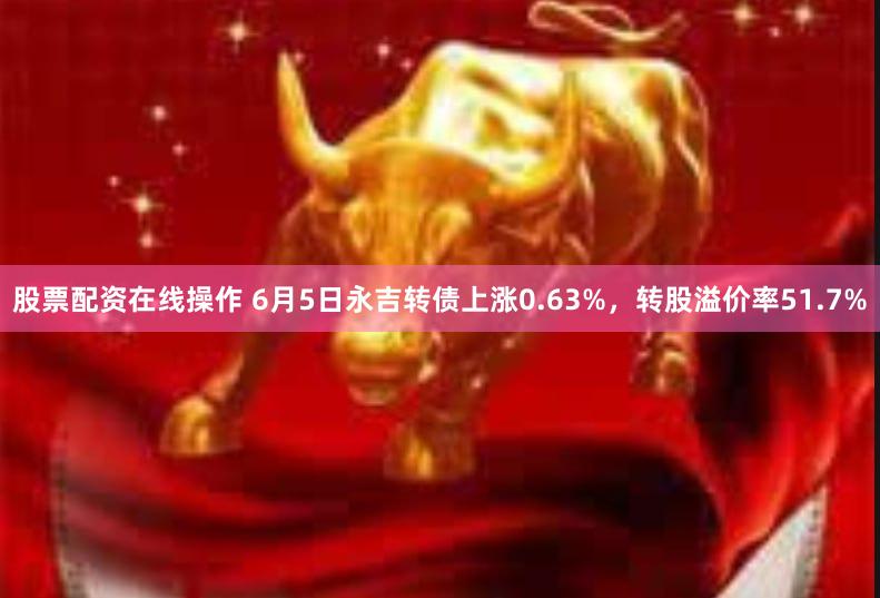 股票配资在线操作 6月5日永吉转债上涨0.63%，转股溢价率51.7%