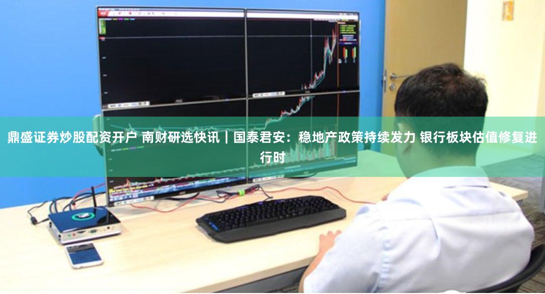 鼎盛证券炒股配资开户 南财研选快讯｜国泰君安：稳地产政策持续发力 银行板块估值修复进行时