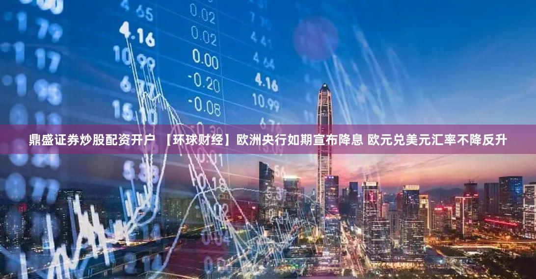 鼎盛证券炒股配资开户 【环球财经】欧洲央行如期宣布降息 欧元兑美元汇率不降反升