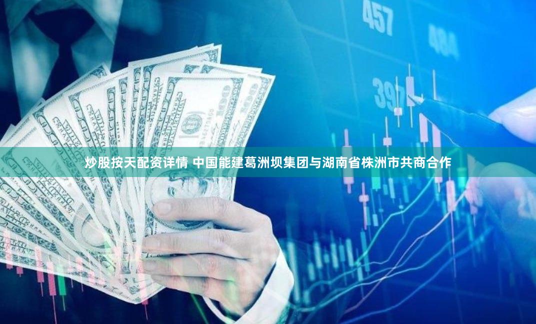 炒股按天配资详情 中国能建葛洲坝集团与湖南省株洲市共商合作