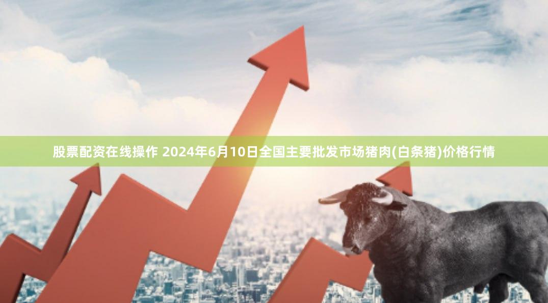 股票配资在线操作 2024年6月10日全国主要批发市场猪肉(白条猪)价格行情