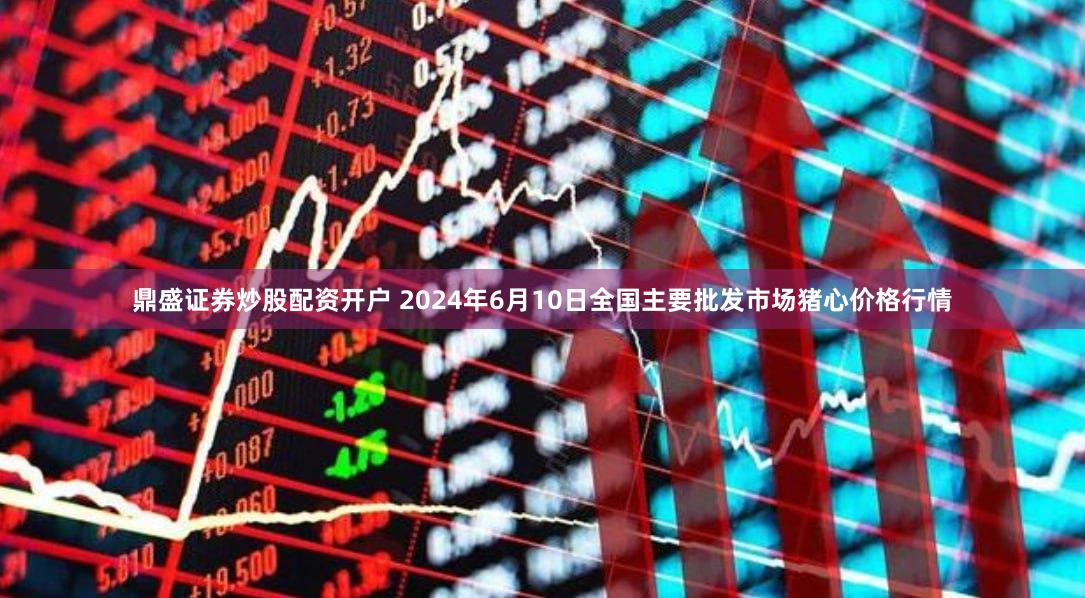 鼎盛证券炒股配资开户 2024年6月10日全国主要批发市场猪心价格行情