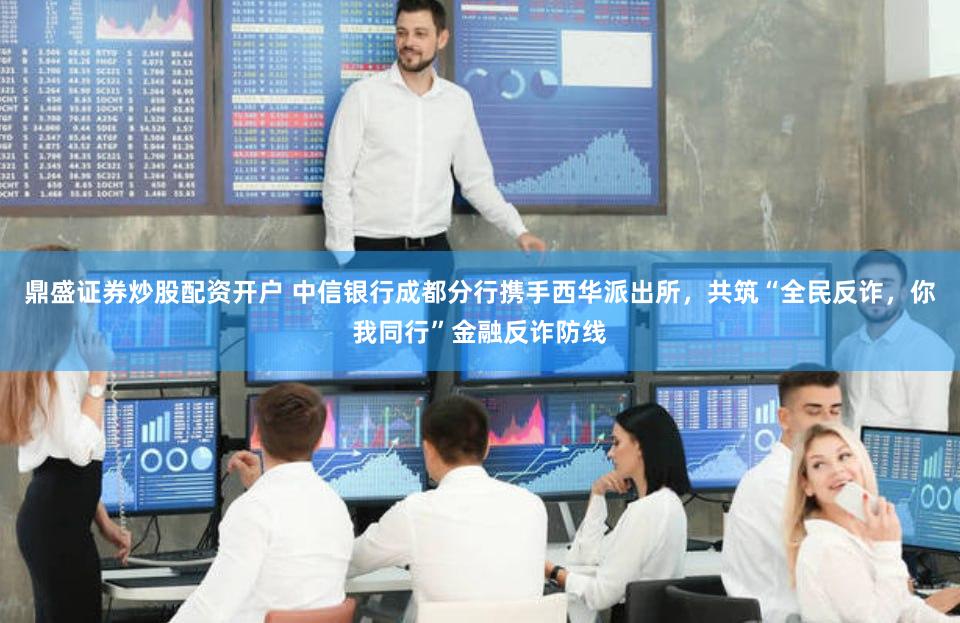 鼎盛证券炒股配资开户 中信银行成都分行携手西华派出所，共筑“全民反诈，你我同行”金融反诈防线
