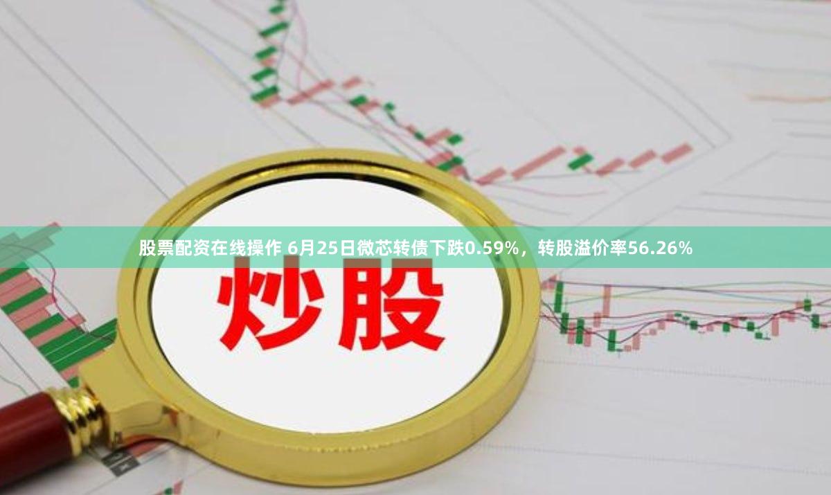 股票配资在线操作 6月25日微芯转债下跌0.59%，转股溢价率56.26%
