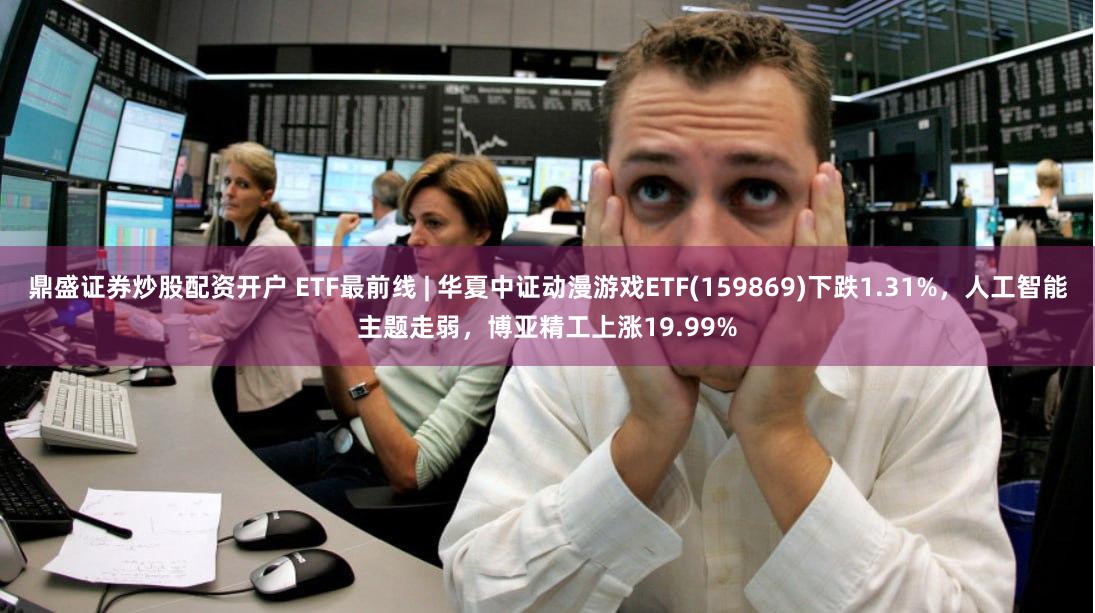鼎盛证券炒股配资开户 ETF最前线 | 华夏中证动漫游戏ETF(159869)下跌1.31%，人工智能主题走弱，博亚精工上涨19.99%
