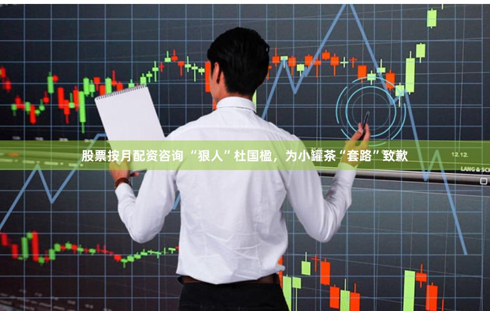 股票按月配资咨询 “狠人”杜国楹，为小罐茶“套路”致歉