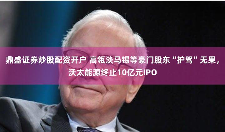 鼎盛证券炒股配资开户 高瓴淡马锡等豪门股东“护驾”无果，沃太能源终止10亿元IPO