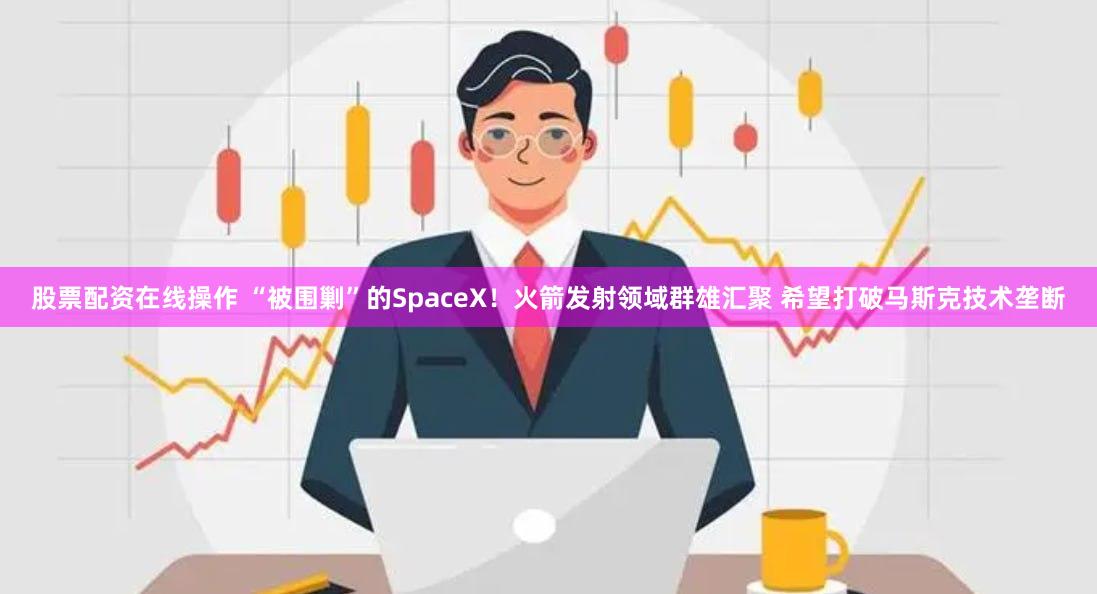 股票配资在线操作 “被围剿”的SpaceX！火箭发射领域群雄汇聚 希望打破马斯克技术垄断