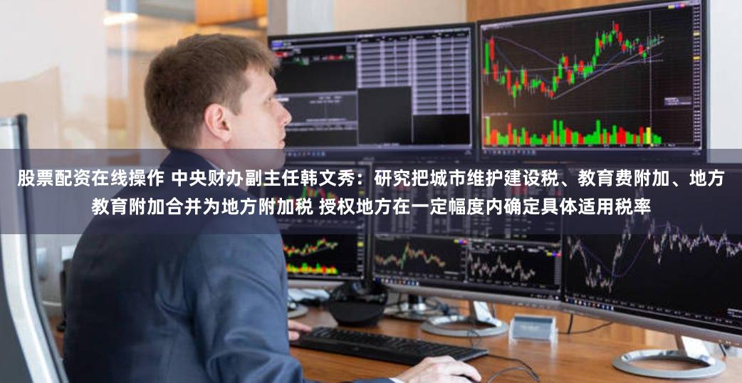 股票配资在线操作 中央财办副主任韩文秀：研究把城市维护建设税、教育费附加、地方教育附加合并为地方附加税 授权地方在一定幅度内确定具体适用税率