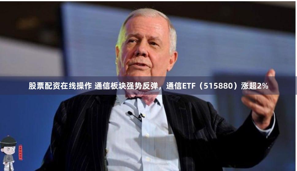 股票配资在线操作 通信板块强势反弹，通信ETF（515880）涨超2%