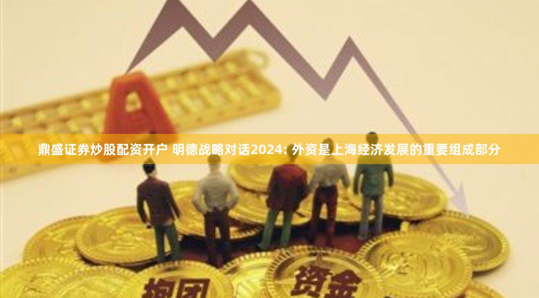 鼎盛证券炒股配资开户 明德战略对话2024: 外资是上海经济发展的重要组成部分