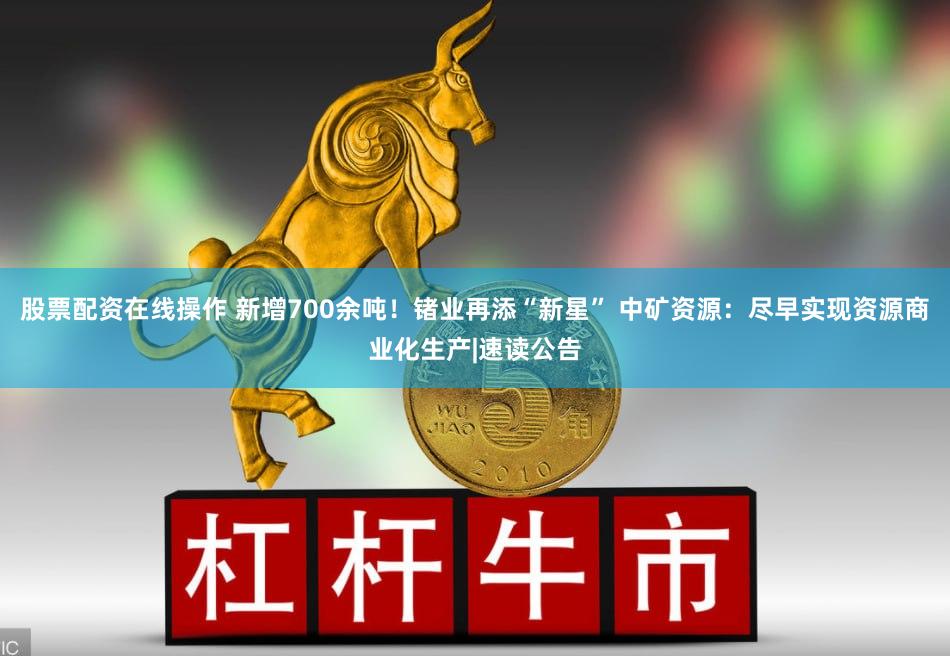 股票配资在线操作 新增700余吨！锗业再添“新星” 中矿资源：尽早实现资源商业化生产|速读公告