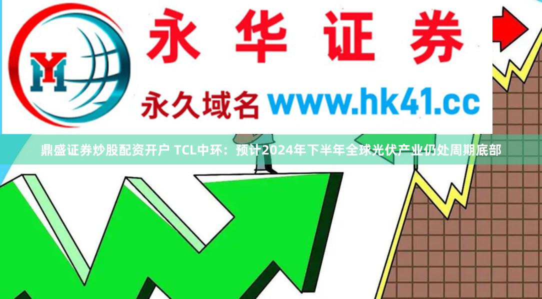 鼎盛证券炒股配资开户 TCL中环：预计2024年下半年全球光伏产业仍处周期底部