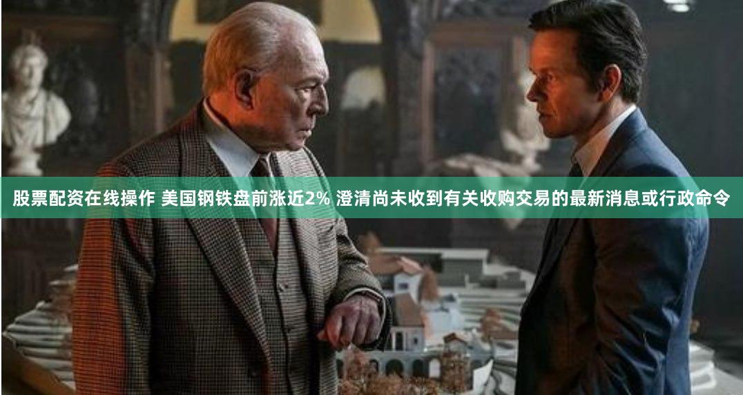 股票配资在线操作 美国钢铁盘前涨近2% 澄清尚未收到有关收购交易的最新消息或行政命令
