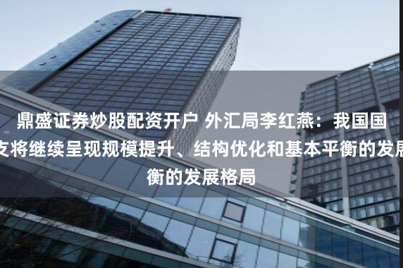 鼎盛证券炒股配资开户 外汇局李红燕：我国国际收支将继续呈现规模提升、结构优化和基本平衡的发展格局