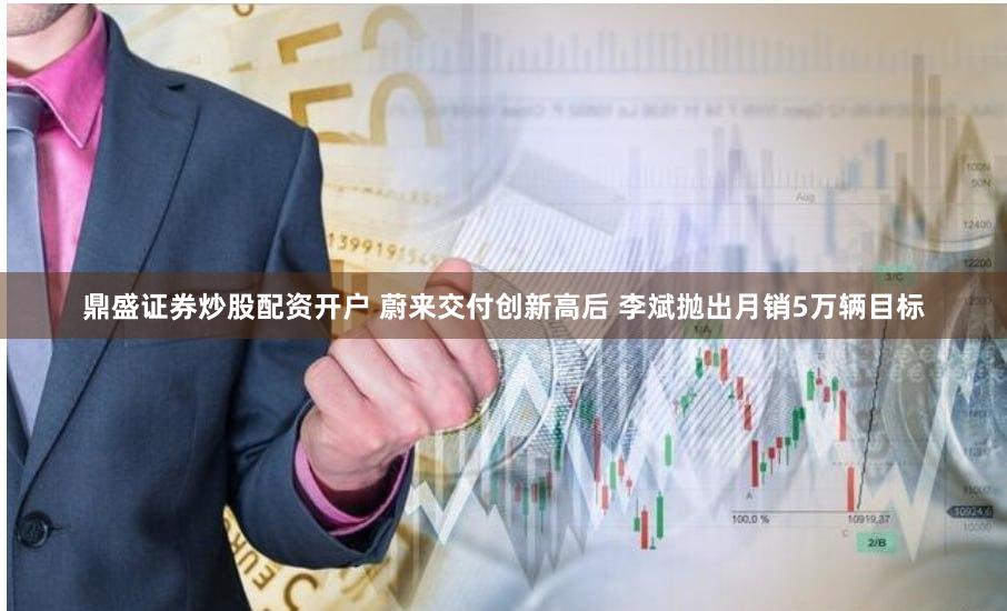 鼎盛证券炒股配资开户 蔚来交付创新高后 李斌抛出月销5万辆目标