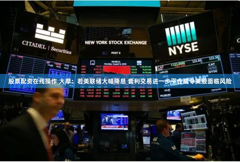 股票配资在线操作 大摩：若美联储大幅降息 套利交易进一步平仓或令美股面临风险