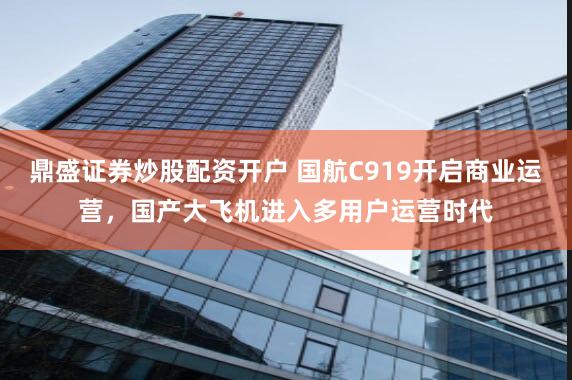 鼎盛证券炒股配资开户 国航C919开启商业运营，国产大飞机进入多用户运营时代
