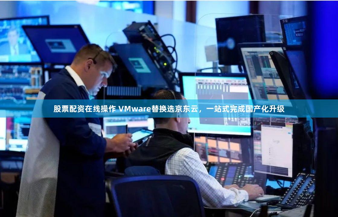 股票配资在线操作 VMware替换选京东云，一站式完成国产化升级
