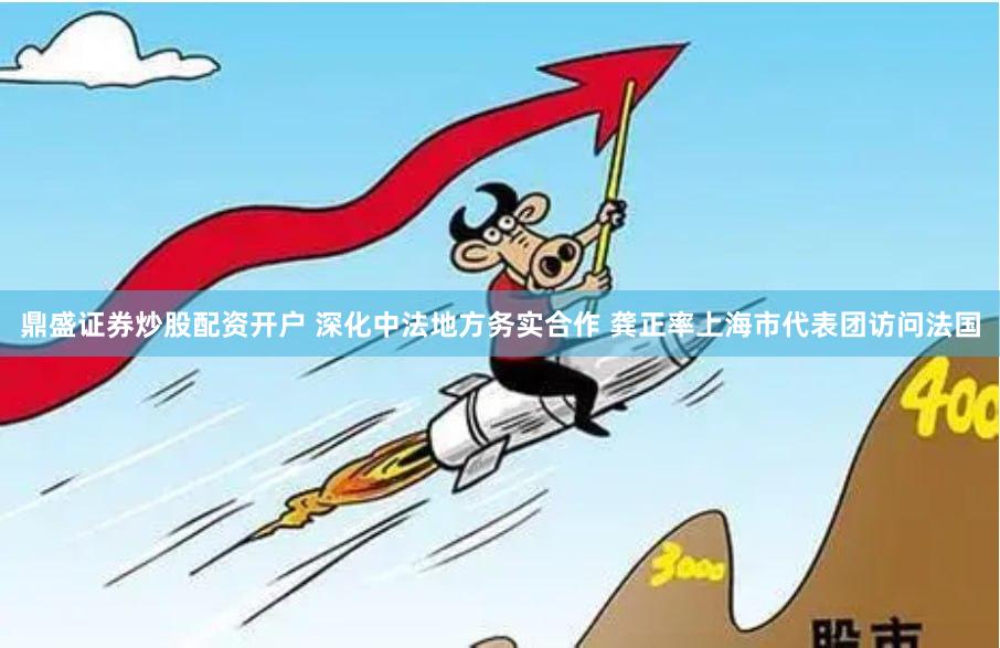 鼎盛证券炒股配资开户 深化中法地方务实合作 龚正率上海市代表团访问法国