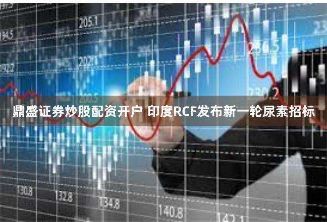 鼎盛证券炒股配资开户 印度RCF发布新一轮尿素招标