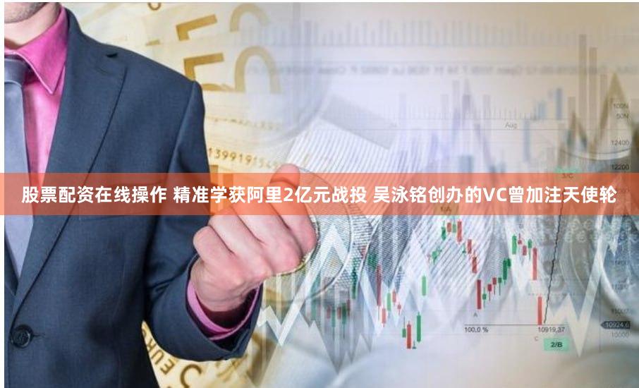 股票配资在线操作 精准学获阿里2亿元战投 吴泳铭创办的VC曾加注天使轮