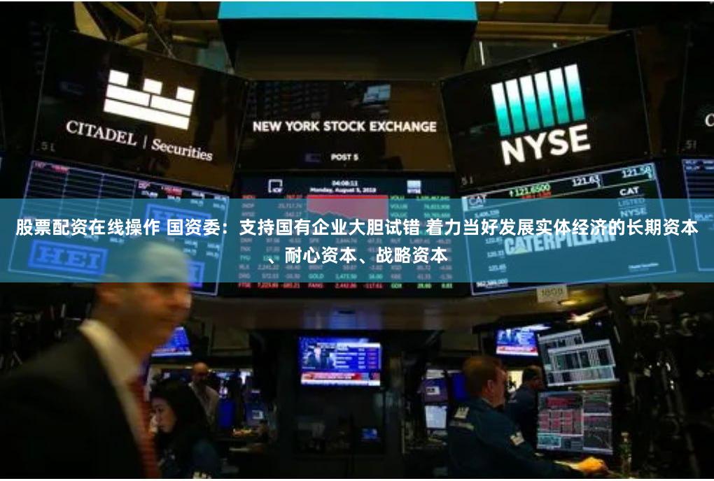 股票配资在线操作 国资委：支持国有企业大胆试错 着力当好发展实体经济的长期资本、耐心资本、战略资本
