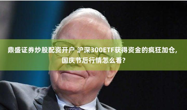 鼎盛证券炒股配资开户 沪深300ETF获得资金的疯狂加仓, 国庆节后行情怎么看?