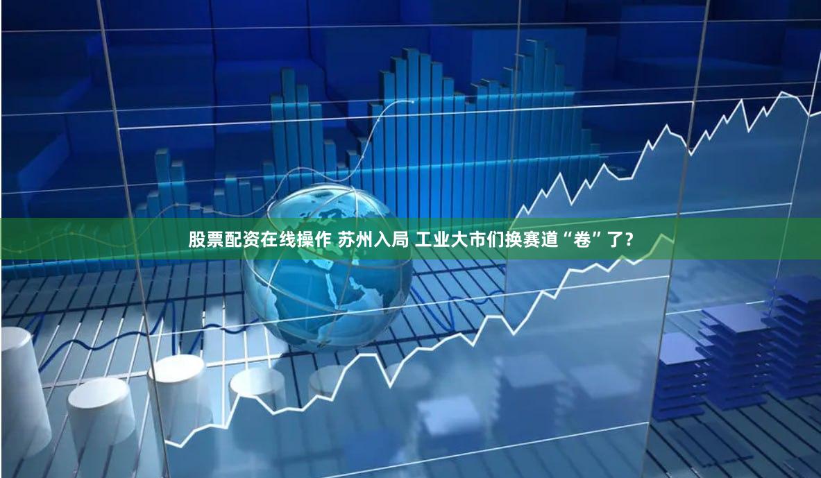 股票配资在线操作 苏州入局 工业大市们换赛道“卷”了？
