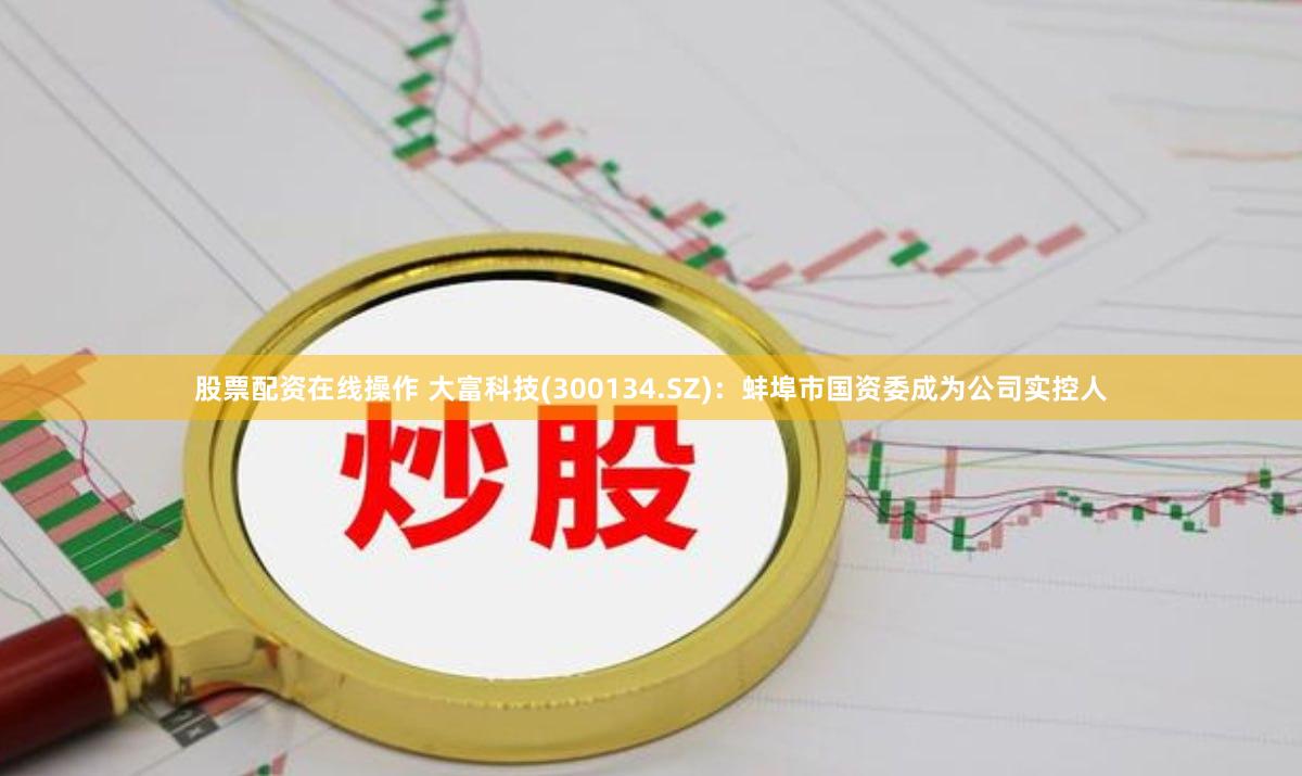 股票配资在线操作 大富科技(300134.SZ)：蚌埠市国资委成为公司实控人