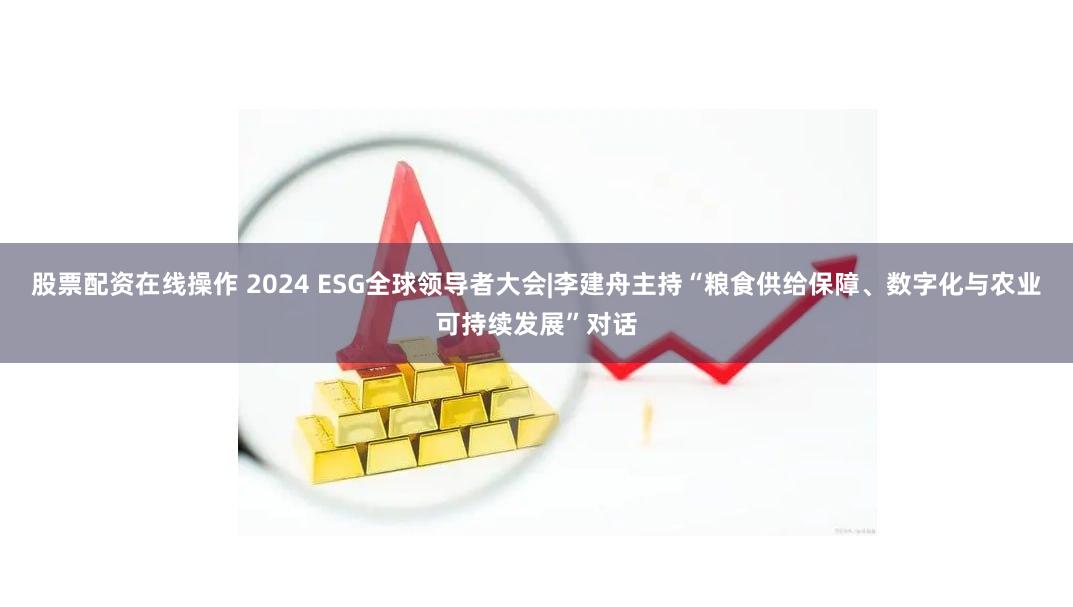股票配资在线操作 2024 ESG全球领导者大会|李建舟主持“粮食供给保障、数字化与农业可持续发展”对话