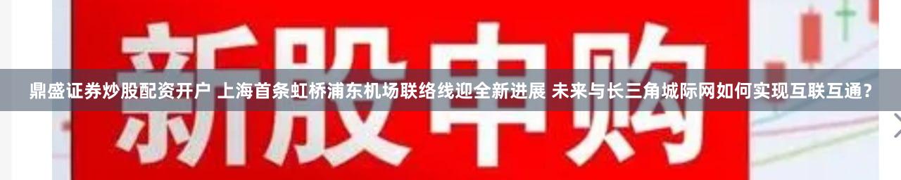 鼎盛证券炒股配资开户 上海首条虹桥浦东机场联络线迎全新进展 未来与长三角城际网如何实现互联互通？