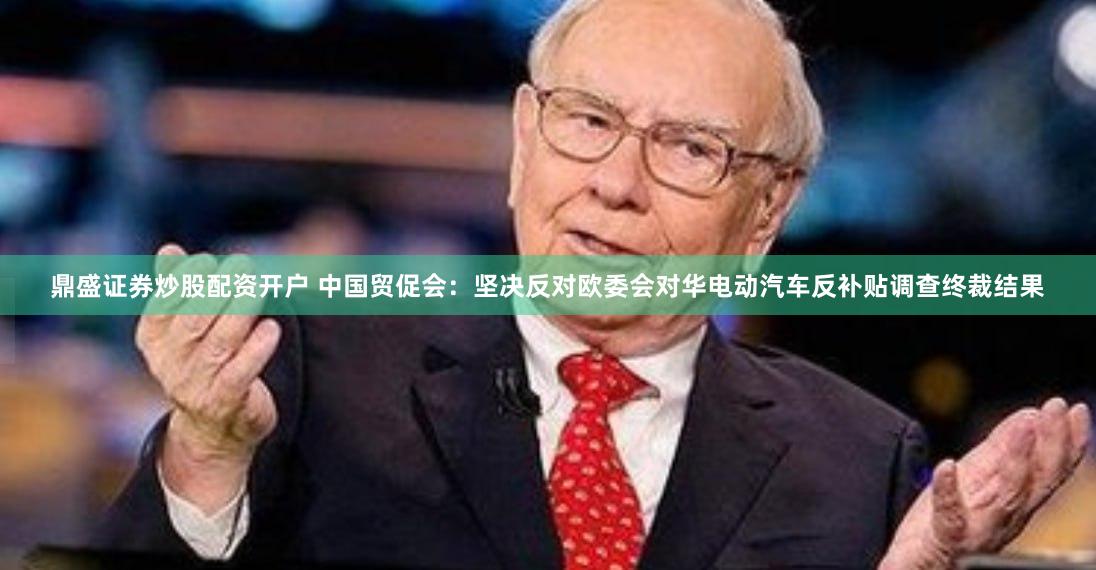 鼎盛证券炒股配资开户 中国贸促会：坚决反对欧委会对华电动汽车反补贴调查终裁结果