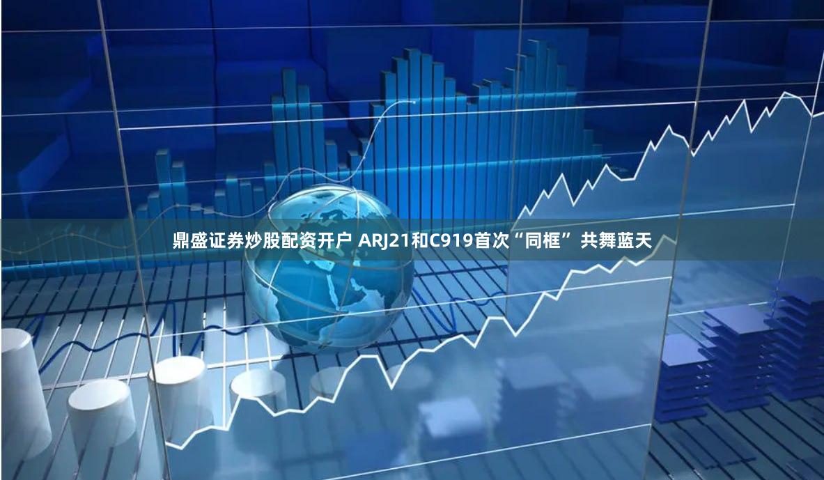 鼎盛证券炒股配资开户 ARJ21和C919首次“同框” 共舞蓝天
