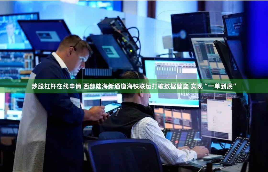 炒股杠杆在线申请 西部陆海新通道海铁联运打破数据壁垒 实现“一单到底”