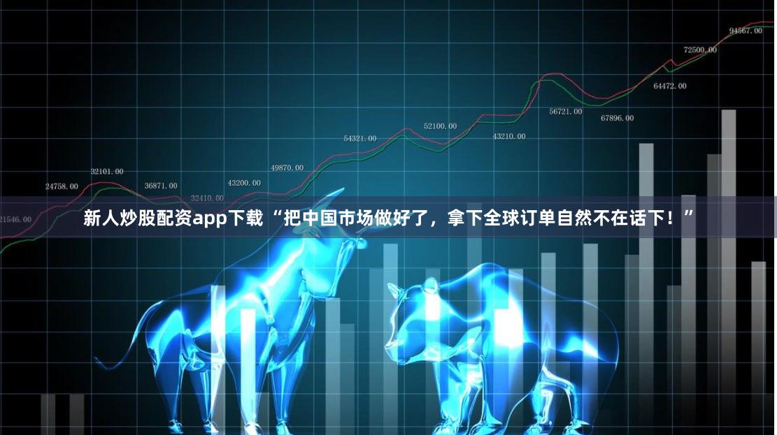 新人炒股配资app下载 “把中国市场做好了，拿下全球订单自然不在话下！”
